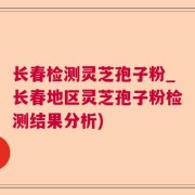 长春检测灵芝孢子粉_长春地区灵芝孢子粉检测结果分析)