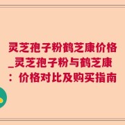 灵芝孢子粉鹤芝康价格_灵芝孢子粉与鹤芝康:价格对比及购买指南