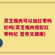 灵芝瘦肉可以加红枣枸杞吗(灵芝瘦肉搭配红枣枸杞 营养又健康)