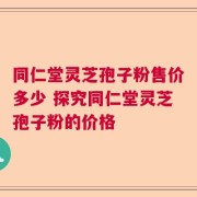 同仁堂灵芝孢子粉售价多少 探究同仁堂灵芝孢子粉的价格