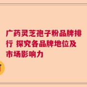 广药灵芝孢子粉品牌排行 探究各品牌地位及市场影响力