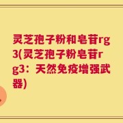 灵芝孢子粉和皂苷rg3(灵芝孢子粉皂苷rg3：天然免疫增强武器)