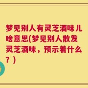 梦见别人有灵芝酒味儿啥意思(梦见别人散发灵芝酒味，预示着什么？)