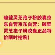 破壁灵芝孢子粉胶囊京东自营京东自营：破壁灵芝孢子粉胶囊正品特价限时抢购)