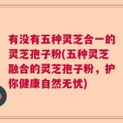 有没有五种灵芝合一的灵芝孢子粉(五种灵芝融合的灵芝孢子粉，护你健康自然无忧)