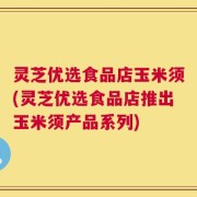 灵芝优选食品店玉米须(灵芝优选食品店推出玉米须产品系列)