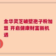 金华灵芝破壁孢子粉加盟 开启健康财富新机遇