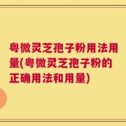 粤微灵芝孢子粉用法用量(粤微灵芝孢子粉的正确用法和用量)