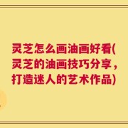 灵芝怎么画油画好看(灵芝的油画技巧分享，打造迷人的艺术作品)