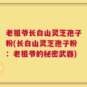 老祖爷长白山灵芝孢子粉(长白山灵芝孢子粉：老祖爷的秘密武器)