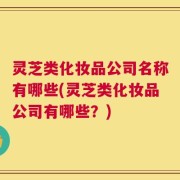 灵芝类化妆品公司名称有哪些(灵芝类化妆品公司有哪些？)