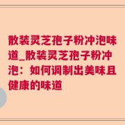 散装灵芝孢子粉冲泡味道_散装灵芝孢子粉冲泡：如何调制出美味且健康的味道