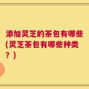 添加灵芝的茶包有哪些(灵芝茶包有哪些种类？)