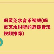 喝灵芝水音乐视频(喝灵芝水时听的舒缓音乐视频推荐)