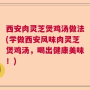 西安肉灵芝煲鸡汤做法(学做西安风味肉灵芝煲鸡汤,喝出健康美味!)