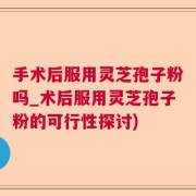 手术后服用灵芝孢子粉吗_术后服用灵芝孢子粉的可行性探讨)