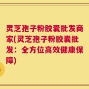 灵芝孢子粉胶囊批发商家(灵芝孢子粉胶囊批发：全方位高效健康保障)