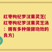 红枣枸杞罗汉果灵芝(红枣枸杞罗汉果灵芝汤：拥有多种保健功效的良方)