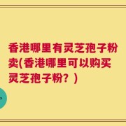 香港哪里有灵芝孢子粉卖(香港哪里可以购买灵芝孢子粉？)