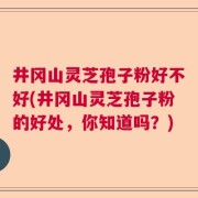 井冈山灵芝孢子粉好不好(井冈山灵芝孢子粉的好处，你知道吗？)