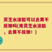 灵芝水涂脸可以去黄不反弹吗(用灵芝水涂脸，去黄不反弹！)
