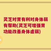 灵芝对胃有利对身体弱有帮助(灵芝可增强胃功能改善身体虚弱)