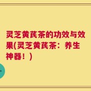 灵芝黄芪茶的功效与效果(灵芝黄芪茶：养生神器！)
