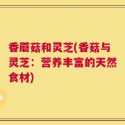 香蘑菇和灵芝(香菇与灵芝：营养丰富的天然食材)