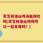灵芝和淮山鸡汤能同吃吗(灵芝和淮山炖鸡可以一起食用吗？)