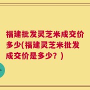 福建批发灵芝米成交价多少(福建灵芝米批发成交价是多少？)