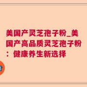 美国产灵芝孢子粉_美国产高品质灵芝孢子粉：健康养生新选择