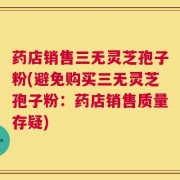 药店销售三无灵芝孢子粉(避免购买三无灵芝孢子粉：药店销售质量存疑)