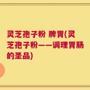 灵芝孢子粉 脾胃(灵芝孢子粉——调理胃肠的圣品)