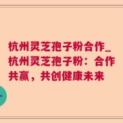 杭州灵芝孢子粉合作_杭州灵芝孢子粉：合作共赢，共创健康未来