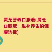 灵芝营养口服液(灵芝口服液：滋补养生的健康选择)