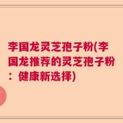 李国龙灵芝孢子粉(李国龙推荐的灵芝孢子粉：健康新选择)