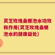 灵芝玫瑰桑椹泡水功效和作用(灵芝玫瑰桑椹泡水的健康益处)