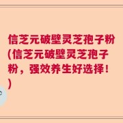 信芝元破壁灵芝孢子粉(信芝元破壁灵芝孢子粉，强效养生好选择！)