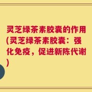灵芝绿茶素胶囊的作用(灵芝绿茶素胶囊：强化免疫，促进新陈代谢)