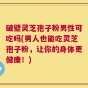 破壁灵芝孢子粉男性可吃吗(男人也能吃灵芝孢子粉，让你的身体更健康！)