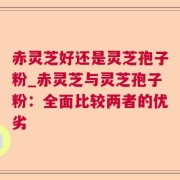 赤灵芝好还是灵芝孢子粉_赤灵芝与灵芝孢子粉:全面比较两者的优劣