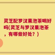 灵芝配罗汉果泡茶喝好吗(灵芝与罗汉果泡茶，有哪些好处？)