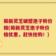 茹新灵芝破壁孢子粉价格(茹新灵芝孢子粉价格优惠，赶快抢购！)