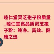 睦仁堂灵芝孢子粉质量_睦仁堂高品质灵芝孢子粉：纯净、高效、健康之选