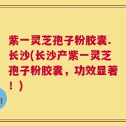 紫一灵芝孢子粉胶囊.长沙(长沙产紫一灵芝孢子粉胶囊，功效显著！)