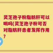 灵芝孢子粉脂肪肝可以喝吗(灵芝孢子粉可否对脂肪肝患者发挥作用？