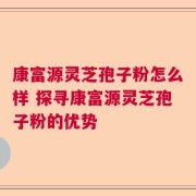 康富源灵芝孢子粉怎么样 探寻康富源灵芝孢子粉的优势