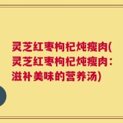 灵芝红枣枸杞炖瘦肉(灵芝红枣枸杞炖瘦肉：滋补美味的营养汤)