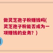做灵芝孢子粉赚钱吗(灵芝孢子粉能否成为一项赚钱的业务？)