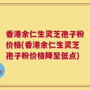 香港余仁生灵芝孢子粉价格(香港余仁生灵芝孢子粉价格降至低点)